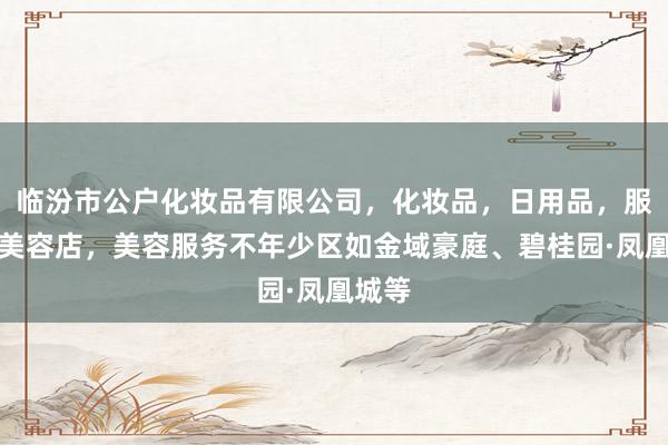 临汾市公户化妆品有限公司,化妆品,日用品,服务,美容店,美容服务不年少区如金域豪庭、碧桂园·凤凰城等