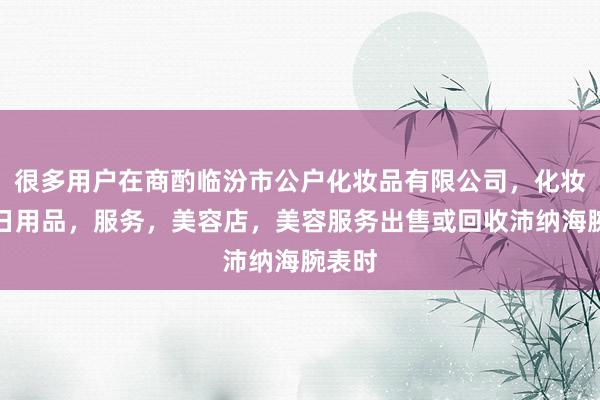 很多用户在商酌临汾市公户化妆品有限公司，化妆品，日用品，服务，美容店，美容服务出售或回收沛纳海腕表时