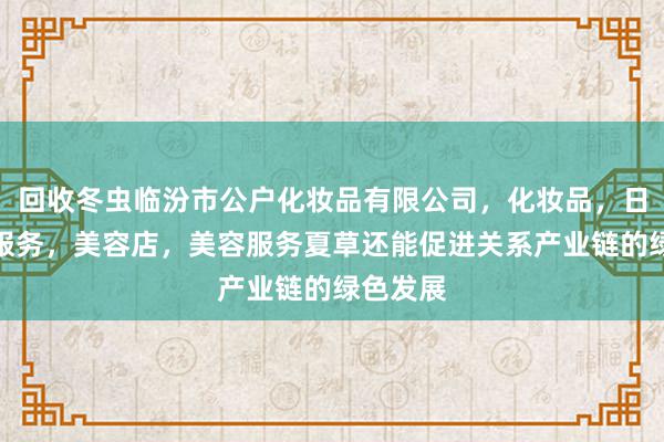 回收冬虫临汾市公户化妆品有限公司，化妆品，日用品，服务，美容店，美容服务夏草还能促进关系产业链的绿色发展