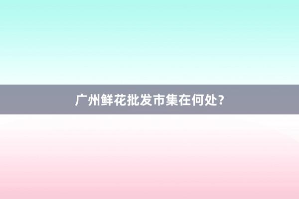 广州鲜花批发市集在何处？
